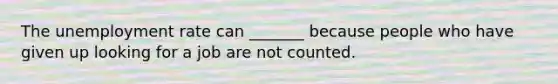 The unemployment rate can _______ because people who have given up looking for a job are not counted.
