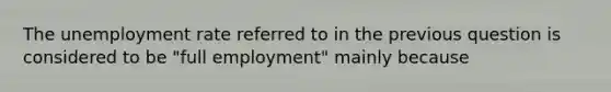 The unemployment rate referred to in the previous question is considered to be "full employment" mainly because