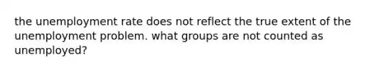 the unemployment rate does not reflect the true extent of the unemployment problem. what groups are not counted as unemployed?