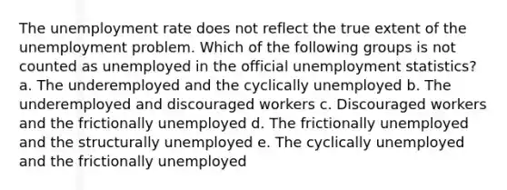 The unemployment rate does not reflect the true extent of the unemployment problem. Which of the following groups is not counted as unemployed in the official unemployment statistics? a. The underemployed and the cyclically unemployed b. The underemployed and discouraged workers c. Discouraged workers and the frictionally unemployed d. The frictionally unemployed and the structurally unemployed e. The cyclically unemployed and the frictionally unemployed