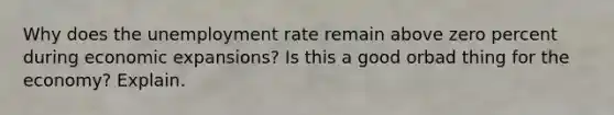 Why does the unemployment rate remain above zero percent during economic expansions? Is this a good orbad thing for the economy? Explain.