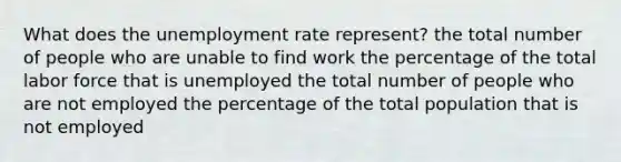 What does the unemployment rate represent? the total number of people who are unable to find work the percentage of the total labor force that is unemployed the total number of people who are not employed the percentage of the total population that is not employed