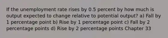 If the unemployment rate rises by 0.5 percent by how much is output expected to change relative to potential output? a) Fall by 1 percentage point b) Rise by 1 percentage point c) Fall by 2 percentage points d) Rise by 2 percentage points Chapter 33