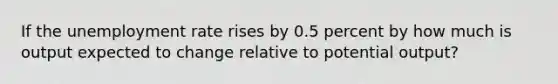 If the unemployment rate rises by 0.5 percent by how much is output expected to change relative to potential output?