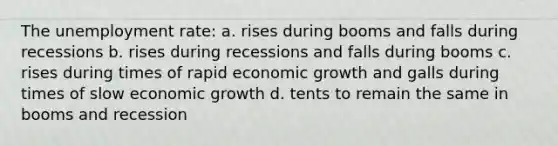 The unemployment rate: a. rises during booms and falls during recessions b. rises during recessions and falls during booms c. rises during times of rapid economic growth and galls during times of slow economic growth d. tents to remain the same in booms and recession