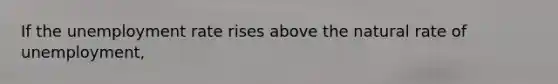 If the unemployment rate rises above the natural rate of unemployment,