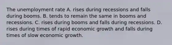 The unemployment rate A. rises during recessions and falls during booms. B. tends to remain the same in booms and recessions. C. rises during booms and falls during recessions. D. rises during times of rapid economic growth and falls during times of slow economic growth.