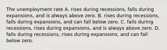 The unemployment rate A. rises during recessions, falls during expansions, and is always above zero. B. rises during recessions, falls during expansions, and can fall below zero. C. falls during recessions, rises during expansions, and is always above zero. D. falls during recessions, rises during expansions, and can fall below zero.