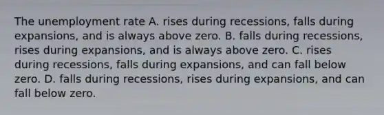 The unemployment rate A. rises during​ recessions, falls during​ expansions, and is always above zero. B. falls during​ recessions, rises during​ expansions, and is always above zero. C. rises during​ recessions, falls during​ expansions, and can fall below zero. D. falls during​ recessions, rises during​ expansions, and can fall below zero.