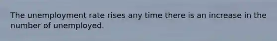 The unemployment rate rises any time there is an increase in the number of unemployed.