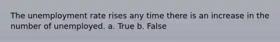 The unemployment rate rises any time there is an increase in the number of unemployed. a. True b. False