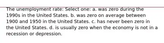 The unemployment rate: Select one: a. was zero during the 1990s in the United States. b. was zero on average between 1900 and 1950 in the United States. c. has never been zero in the United States. d. is usually zero when the economy is not in a recession or depression.