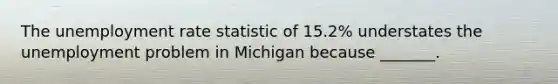 The unemployment rate statistic of​ 15.2% understates the unemployment problem in Michigan because​ _______.