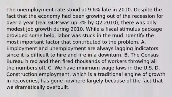 The unemployment rate stood at​ 9.6% late in 2010. Despite the fact that the economy had been growing out of the recession for over a year​ (real GDP was up​ 3% by Q2​ 2010), there was only modest job growth during 2010. While a fiscal stimulus package provided some​ help, labor was stuck in the mud. Identify the most important factor that contributed to the problem. A. Employment and unemployment are always lagging indicators since it is difficult to hire and fire in a downturn. B. The Census Bureau hired and then fired thousands of workers throwing all the numbers off. C. We have minimum wage laws in the U.S. D. Construction employment, which is a traditional engine of growth in recoveries, has gone nowhere largely because of the fact that we dramatically overbuilt.