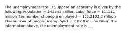 The unemployment rate.../ Suppose an economy is given by the​ following: Population​ = 243243 million Labor force​ = 111111 million The number of people employed​ = 103.2103.2 million The number of people unemployed​ = 7.87.8 million Given the information above, the unemployment rate is ___