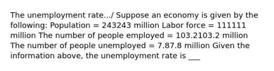 The unemployment rate.../ Suppose an economy is given by the​ following: Population​ = 243243 million Labor force​ = 111111 million The number of people employed​ = 103.2103.2 million The number of people unemployed​ = 7.87.8 million Given the information above, the unemployment rate is ___