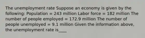 The unemployment rate Suppose an economy is given by the​ following: Population​ = 243 million Labor force​ = 182 million The number of people employed​ = 172.9 million The number of people unemployed​ = 9.1 million Given the information​ above, the unemployment rate is____