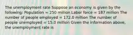 The unemployment rate Suppose an economy is given by the​ following: Population​ = 250 million Labor force​ = 187 million The number of people employed​ = 172.0 million The number of people unemployed​ = 15.0 million Given the information​ above, the unemployment rate is