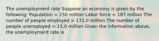 The unemployment rate Suppose an economy is given by the​ following: Population​ = 250 million Labor force​ = 187 million The number of people employed​ = 172.0 million The number of people unemployed​ = 15.0 million Given the information​ above, the unemployment rate is