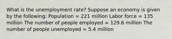 What is the unemployment rate? Suppose an economy is given by the​ following: Population​ = 221 million Labor force​ = 135 million The number of people employed​ = 129.6 million The number of people unemployed​ = 5.4 million