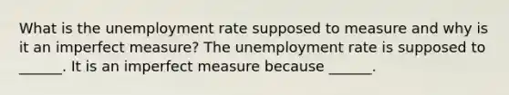 What is the unemployment rate supposed to measure and why is it an imperfect​ measure? The unemployment rate is supposed to​ ______. It is an imperfect measure because​ ______.