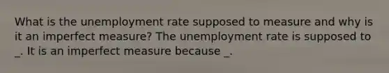 What is the unemployment rate supposed to measure and why is it an imperfect measure? The unemployment rate is supposed to _. It is an imperfect measure because _.