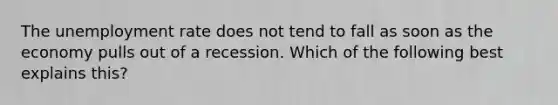 The unemployment rate does not tend to fall as soon as the economy pulls out of a recession. Which of the following best explains this?