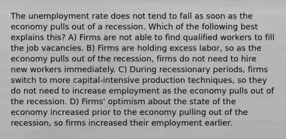 The <a href='https://www.questionai.com/knowledge/kh7PJ5HsOk-unemployment-rate' class='anchor-knowledge'>unemployment rate</a> does not tend to fall as soon as the economy pulls out of a recession. Which of the following best explains this? A) Firms are not able to find qualified workers to fill the job vacancies. B) Firms are holding excess labor, so as the economy pulls out of the recession, firms do not need to hire new workers immediately. C) During recessionary periods, firms switch to more capital-intensive production techniques, so they do not need to increase employment as the economy pulls out of the recession. D) Firms' optimism about the state of the economy increased prior to the economy pulling out of the recession, so firms increased their employment earlier.