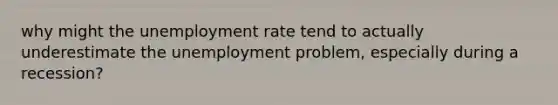 why might the unemployment rate tend to actually underestimate the unemployment problem, especially during a recession?