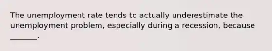 The unemployment rate tends to actually underestimate the unemployment​ problem, especially during a​ recession, because​ _______.