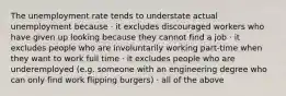 The unemployment rate tends to understate actual unemployment because · it excludes discouraged workers who have given up looking because they cannot find a job · it excludes people who are involuntarily working part-time when they want to work full time · it excludes people who are underemployed (e.g. someone with an engineering degree who can only find work flipping burgers) · all of the above