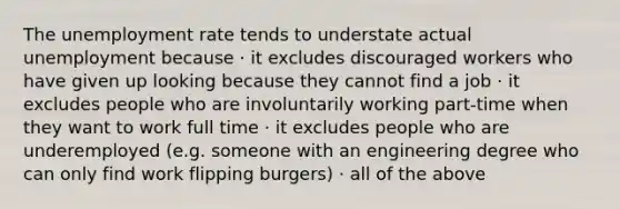 The unemployment rate tends to understate actual unemployment because · it excludes discouraged workers who have given up looking because they cannot find a job · it excludes people who are involuntarily working part-time when they want to work full time · it excludes people who are underemployed (e.g. someone with an engineering degree who can only find work flipping burgers) · all of the above