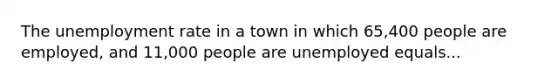 The unemployment rate in a town in which 65,400 people are employed, and 11,000 people are unemployed equals...