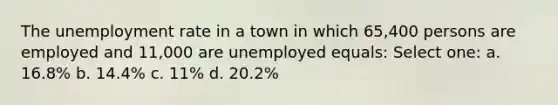 The unemployment rate in a town in which 65,400 persons are employed and 11,000 are unemployed equals: Select one: a. 16.8% b. 14.4% c. 11% d. 20.2%