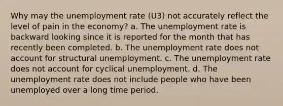 Why may the unemployment rate (U3) not accurately reflect the level of pain in the economy? a. The unemployment rate is backward looking since it is reported for the month that has recently been completed. b. The unemployment rate does not account for structural unemployment. c. The unemployment rate does not account for cyclical unemployment. d. The unemployment rate does not include people who have been unemployed over a long time period.