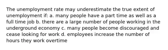 The unemployment rate may underestimate the true extent of unemployment if: a. many people have a part time as well as a full time job b. there are a large number of people working in the underground economy c. many people become discouraged and cease looking for work d. employees increase the number of hours they work overtime