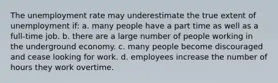 The unemployment rate may underestimate the true extent of unemployment if: a. many people have a part time as well as a full-time job. b. there are a large number of people working in the underground economy. c. many people become discouraged and cease looking for work. d. employees increase the number of hours they work overtime.