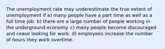 The unemployment rate may underestimate the true extent of unemployment if a) many people have a part time as well as a full time job. b) there are a large number of people working in the underground economy. c) many people become discouraged and cease looking for work. d) employees increase the number of hours they work overtime.