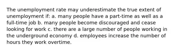 The <a href='https://www.questionai.com/knowledge/kh7PJ5HsOk-unemployment-rate' class='anchor-knowledge'>unemployment rate</a> may underestimate the true extent of unemployment if: a. many people have a part-time as well as a full-time job b. many people become discouraged and cease looking for work c. there are a large number of people working in the underground economy d. employees increase the number of hours they work overtime.