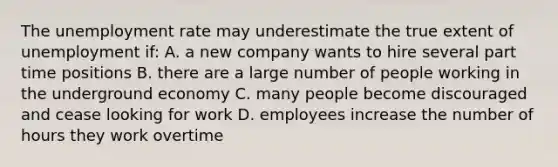 The unemployment rate may underestimate the true extent of unemployment if: A. a new company wants to hire several part time positions B. there are a large number of people working in the underground economy C. many people become discouraged and cease looking for work D. employees increase the number of hours they work overtime