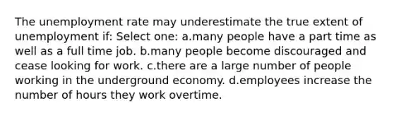 The unemployment rate may underestimate the true extent of unemployment if: Select one: a.many people have a part time as well as a full time job. b.many people become discouraged and cease looking for work. c.there are a large number of people working in the underground economy. d.employees increase the number of hours they work overtime.