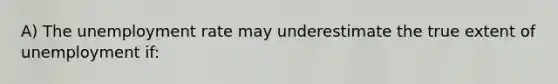 A) The unemployment rate may underestimate the true extent of unemployment if: