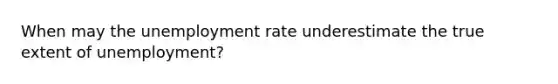 When may the unemployment rate underestimate the true extent of unemployment?