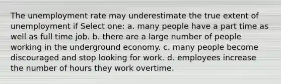 The <a href='https://www.questionai.com/knowledge/kh7PJ5HsOk-unemployment-rate' class='anchor-knowledge'>unemployment rate</a> may underestimate the true extent of unemployment if Select one: a. many people have a part time as well as full time job. b. there are a large number of people working in the underground economy. c. many people become discouraged and stop looking for work. d. employees increase the number of hours they work overtime.