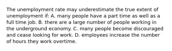 The unemployment rate may underestimate the true extent of unemployment if: A. many people have a part time as well as a full time job. B. there are a large number of people working in the underground economy. C. many people become discouraged and cease looking for work. D. employees increase the number of hours they work overtime.