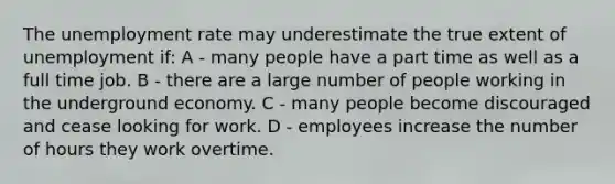 The unemployment rate may underestimate the true extent of unemployment if: A - many people have a part time as well as a full time job. B - there are a large number of people working in the underground economy. C - many people become discouraged and cease looking for work. D - employees increase the number of hours they work overtime.