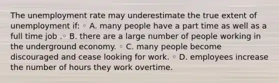 The unemployment rate may underestimate the true extent of unemployment if: ◦ A. many people have a part time as well as a full time job .◦ B. there are a large number of people working in the underground economy. ◦ C. many people become discouraged and cease looking for work. ◦ D. employees increase the number of hours they work overtime.