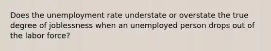 Does the unemployment rate understate or overstate the true degree of joblessness when an unemployed person drops out of the labor force?