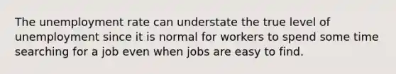 The <a href='https://www.questionai.com/knowledge/kh7PJ5HsOk-unemployment-rate' class='anchor-knowledge'>unemployment rate</a> can understate the true level of unemployment since it is normal for workers to spend some time searching for a job even when jobs are easy to find.