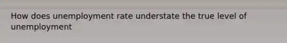 How does unemployment rate understate the true level of unemployment